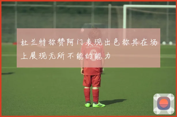 杜兰特称赞阿门表现出色称其在场上展现无所不能的能力