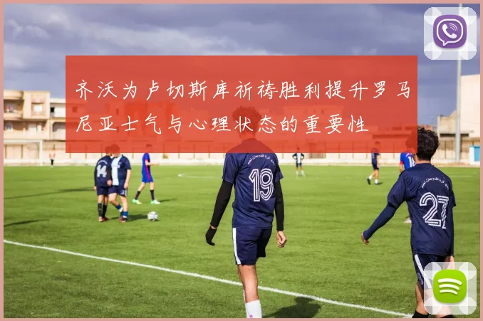 齐沃为卢切斯库祈祷胜利提升罗马尼亚士气与心理状态的重要性