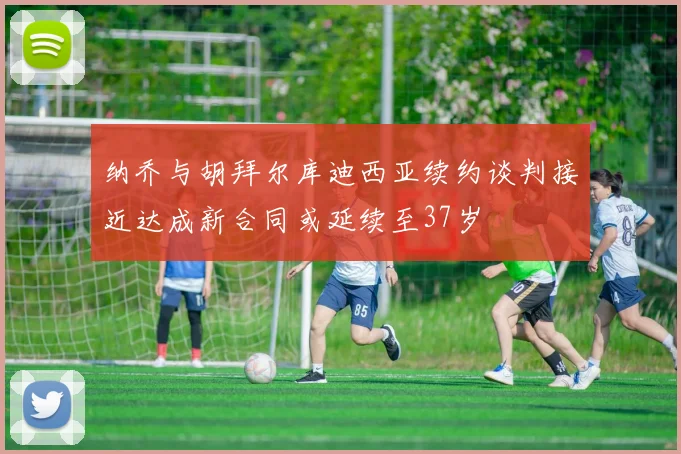 纳乔与胡拜尔库迪西亚续约谈判接近达成新合同或延续至37岁