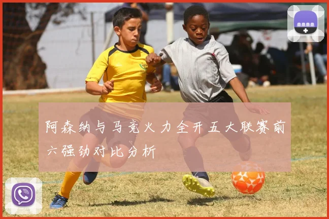 阿森纳与马竞火力全开五大联赛前六强劲对比分析