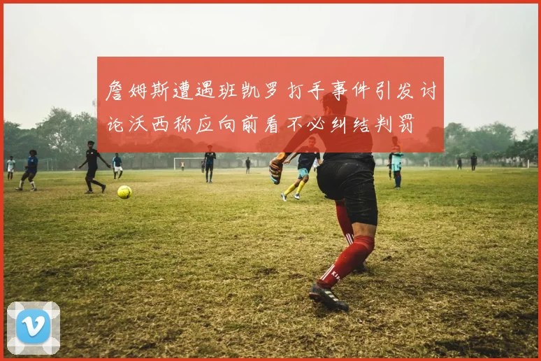 詹姆斯遭遇班凯罗打手事件引发讨论沃西称应向前看不必纠结判罚