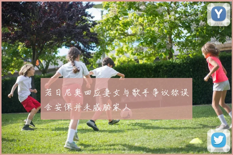 若日尼奥回应妻女与歌手争议称误会安保并未威胁家人
