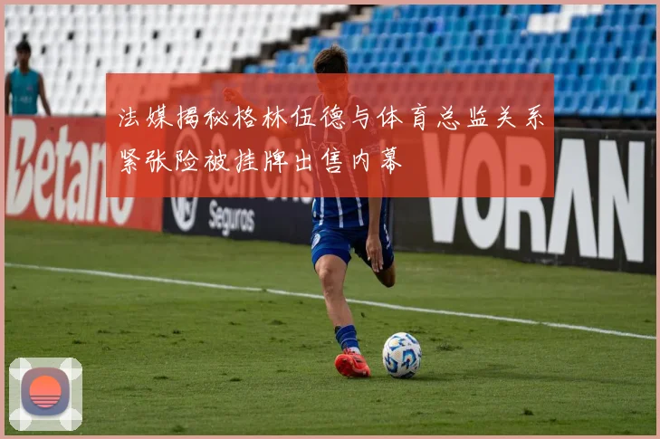法媒揭秘格林伍德与体育总监关系紧张险被挂牌出售内幕
