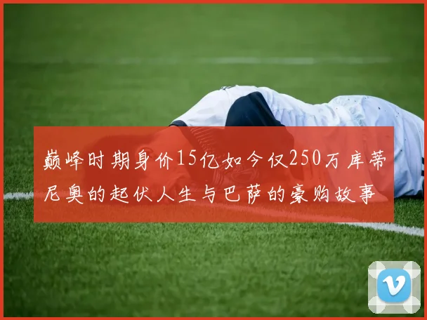 巅峰时期身价15亿如今仅250万库蒂尼奥的起伏人生与巴萨的豪购故事