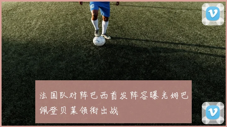 法国队对阵巴西首发阵容曝光姆巴佩登贝莱领衔出战