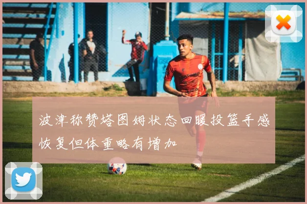 波津称赞塔图姆状态回暖投篮手感恢复但体重略有增加