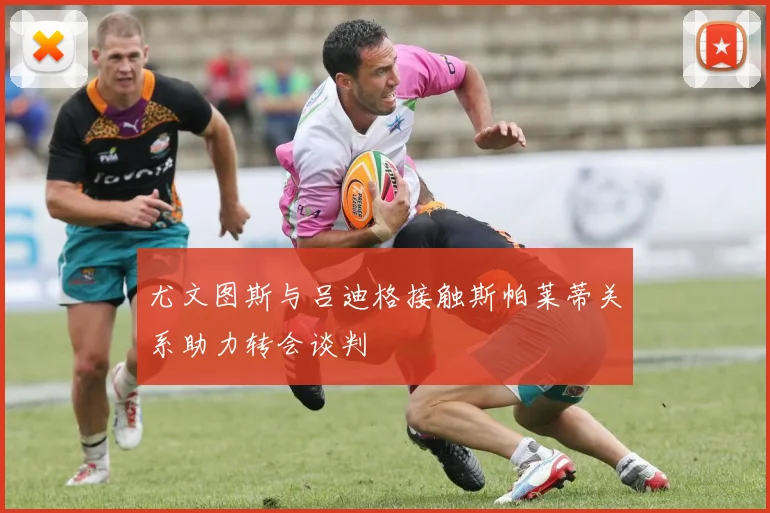 尤文图斯与吕迪格接触斯帕莱蒂关系助力转会谈判
