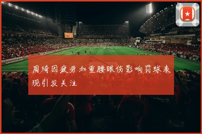 周琦因疲劳加重腰眼伤影响罚球表现引发关注