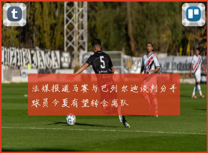 法媒报道马赛与巴列尔迪谈判分手球员今夏有望转会离队