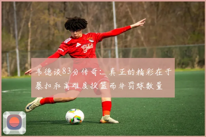 韦德谈83分传奇：真正的精彩在于暴扣和高难度投篮而非罚球数量