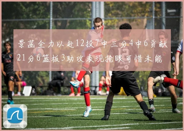 景菡全力以赴12投7中三分4中6贡献21分6篮板3助攻表现抢眼可惜未能赢得比赛
