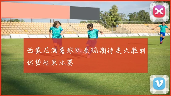 西蒙尼满意球队表现期待更大胜利优势结束比赛
