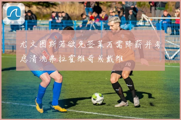 尤文图斯若欲免签莱万需降薪并考虑清洗弗拉霍维奇或戴维