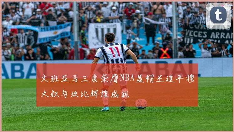 文班亚马三度荣膺NBA盖帽王追平穆大叔与坎比辉煌成就