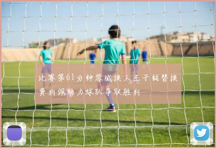 比赛第61分钟蓉城换人王子铭替换费利佩助力球队争取胜利